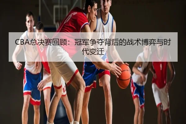 CBA总决赛回顾：冠军争夺背后的战术博弈与时代变迁