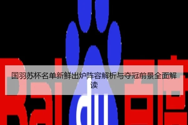 国羽苏杯名单新鲜出炉阵容解析与夺冠前景全面解读