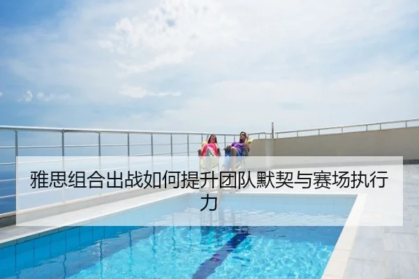 雅思组合出战如何提升团队默契与赛场执行力