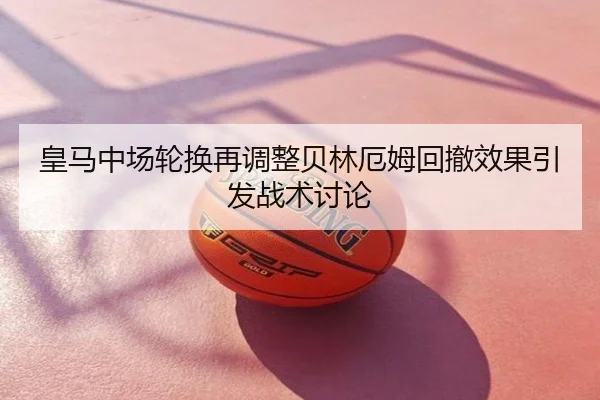 皇马中场轮换再调整贝林厄姆回撤效果引发战术讨论