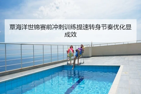 覃海洋世锦赛前冲刺训练提速转身节奏优化显成效