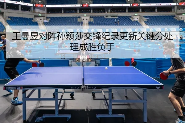 王曼昱对阵孙颖莎交锋纪录更新关键分处理成胜负手