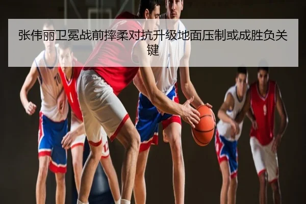 张伟丽卫冕战前摔柔对抗升级地面压制或成胜负关键