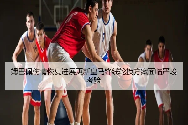 姆巴佩伤情恢复进展更新皇马锋线轮换方案面临严峻考验