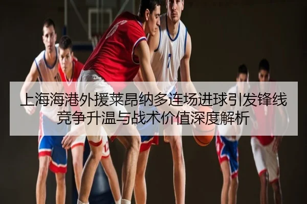 上海海港外援莱昂纳多连场进球引发锋线竞争升温与战术价值深度解析