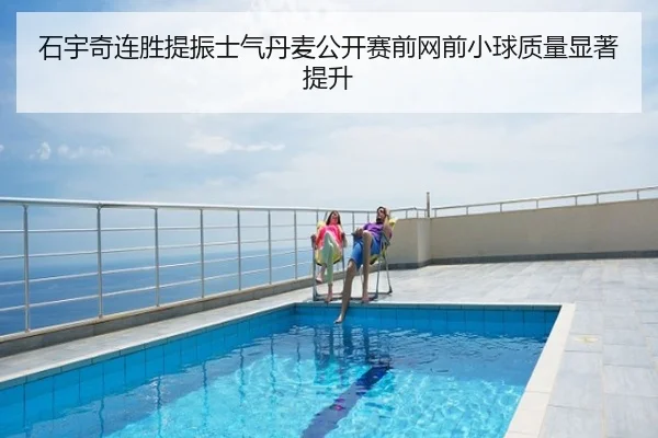 石宇奇连胜提振士气丹麦公开赛前网前小球质量显著提升