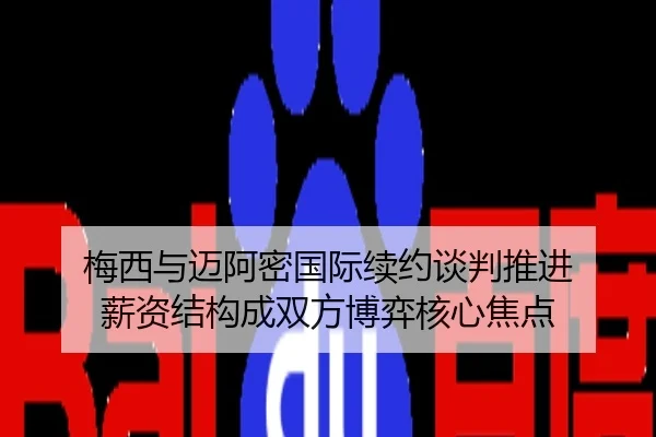 梅西与迈阿密国际续约谈判推进 薪资结构成双方博弈核心焦点