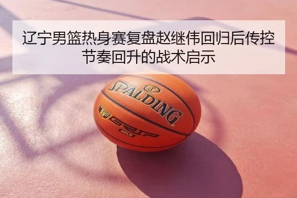 辽宁男篮热身赛复盘赵继伟回归后传控节奏回升的战术启示