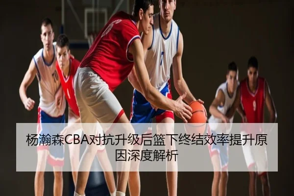 杨瀚森CBA对抗升级后篮下终结效率提升原因深度解析